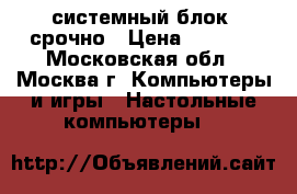 системный блок. срочно › Цена ­ 1 000 - Московская обл., Москва г. Компьютеры и игры » Настольные компьютеры   